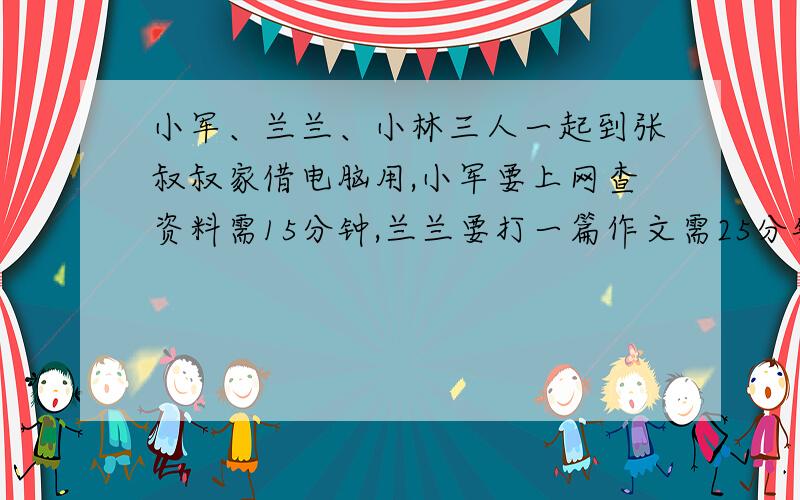 小军、兰兰、小林三人一起到张叔叔家借电脑用,小军要上网查资料需15分钟,兰兰要打一篇作文需25分钟,