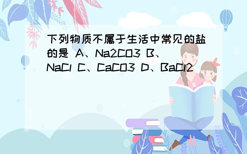 下列物质不属于生活中常见的盐的是 A、Na2CO3 B、NaCl C、CaCO3 D、BaCl2