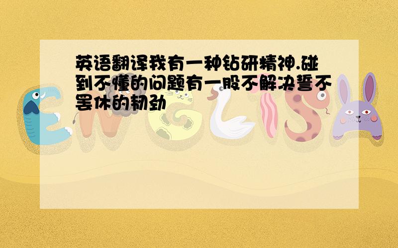 英语翻译我有一种钻研精神.碰到不懂的问题有一股不解决誓不罢休的韧劲