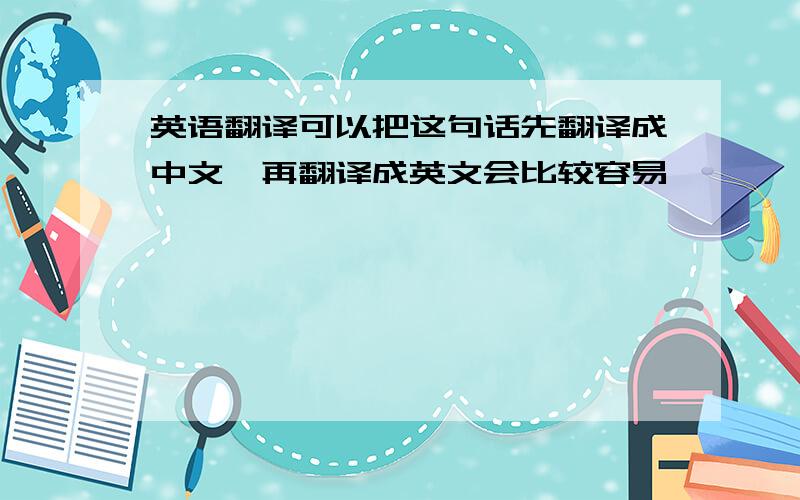 英语翻译可以把这句话先翻译成中文,再翻译成英文会比较容易