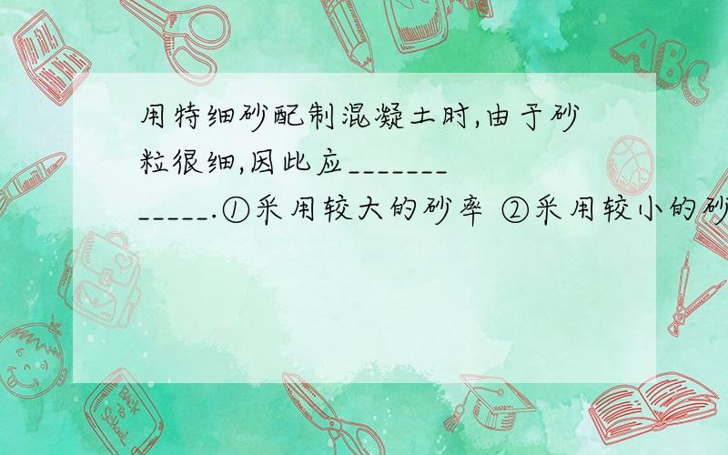 用特细砂配制混凝土时,由于砂粒很细,因此应____________.①采用较大的砂率 ②采用较小的砂率