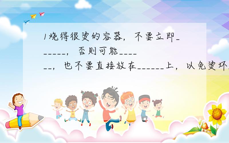 1烧得很烫的容器，不要立即______，否则可能______，也不要直接放在______上，以免烫坏_____-