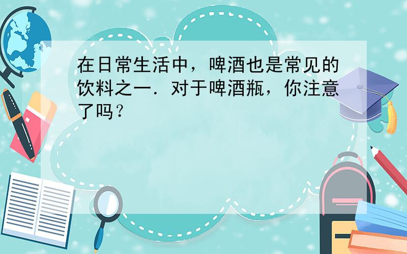 在日常生活中，啤酒也是常见的饮料之一．对于啤酒瓶，你注意了吗？