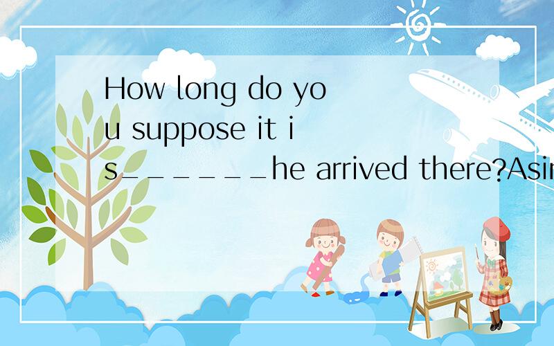 How long do you suppose it is______he arrived there?Asince B