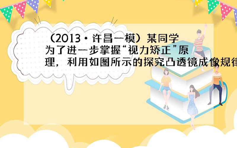 （2013•许昌一模）某同学为了进一步掌握“视力矫正”原理，利用如图所示的探究凸透镜成像规律的装置做了这样的实验：他将近