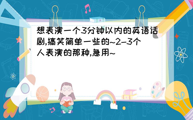 想表演一个3分钟以内的英语话剧,搞笑简单一些的~2-3个人表演的那种,急用~