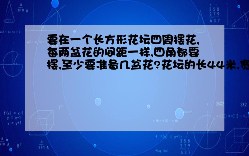 要在一个长方形花坛四周摆花,每两盆花的间距一样,四角都要摆,至少要准备几盆花?花坛的长44米,宽30米