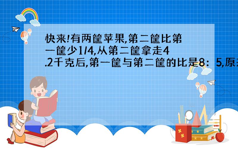 快来!有两筐苹果,第二筐比第一筐少1/4,从第二筐拿走4.2千克后,第一筐与第二筐的比是8：5,原来第一筐苹果比第二筐苹