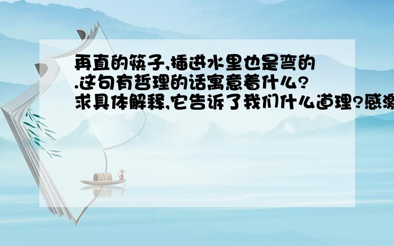 再直的筷子,插进水里也是弯的.这句有哲理的话寓意着什么?求具体解释,它告诉了我们什么道理?感激不尽