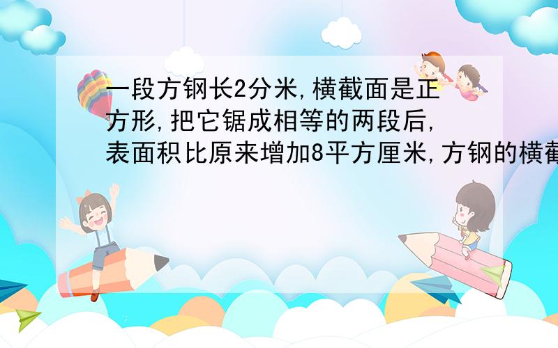 一段方钢长2分米,横截面是正方形,把它锯成相等的两段后,表面积比原来增加8平方厘米,方钢的横截面的