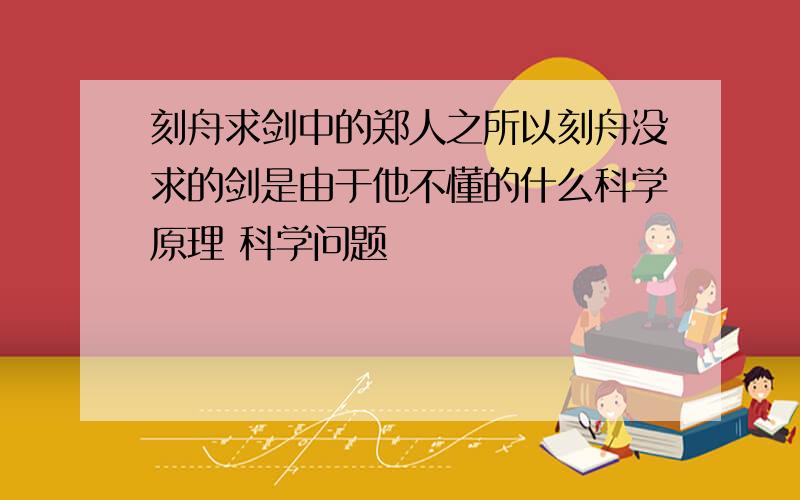 刻舟求剑中的郑人之所以刻舟没求的剑是由于他不懂的什么科学原理 科学问题