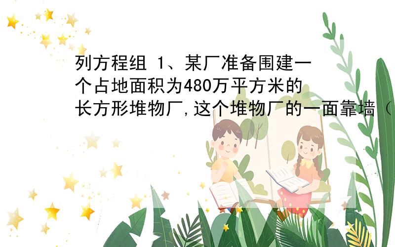 列方程组 1、某厂准备围建一个占地面积为480万平方米的长方形堆物厂,这个堆物厂的一面靠墙（长度为100米）,另三面用铁