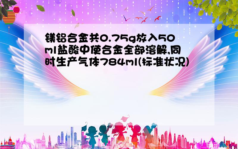 镁铝合金共0.75g放入50ml盐酸中使合金全部溶解,同时生产气体784ml(标准状况)