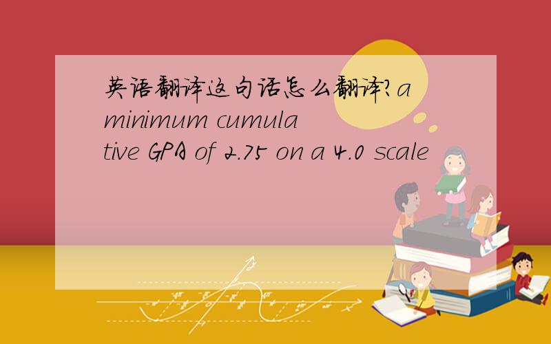 英语翻译这句话怎么翻译?a minimum cumulative GPA of 2.75 on a 4.0 scale