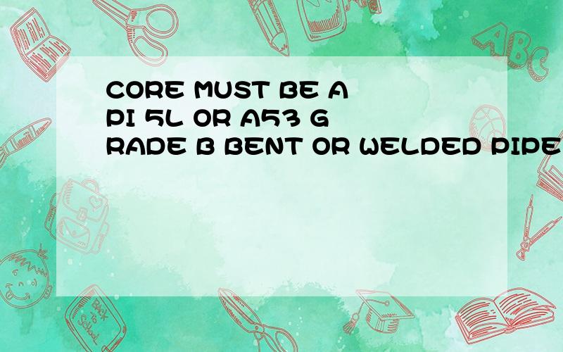 CORE MUST BE API 5L OR A53 GRADE B BENT OR WELDED PIPE ,