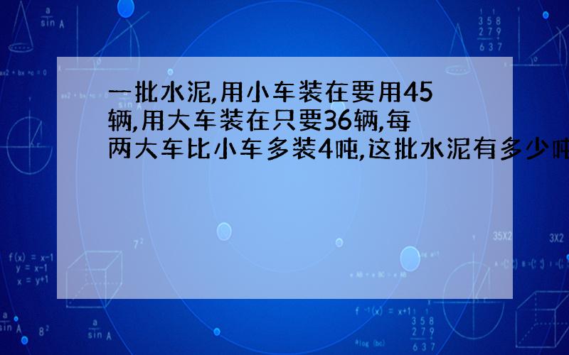 一批水泥,用小车装在要用45辆,用大车装在只要36辆,每两大车比小车多装4吨,这批水泥有多少吨?