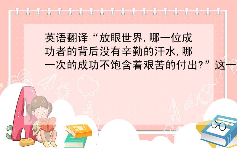 英语翻译“放眼世界,哪一位成功者的背后没有辛勤的汗水,哪一次的成功不饱含着艰苦的付出?”这一句英文怎么翻译啊.