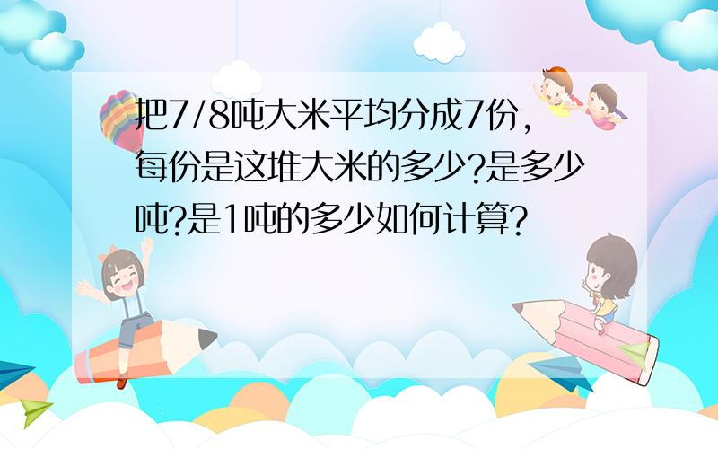 把7/8吨大米平均分成7份,每份是这堆大米的多少?是多少吨?是1吨的多少如何计算?