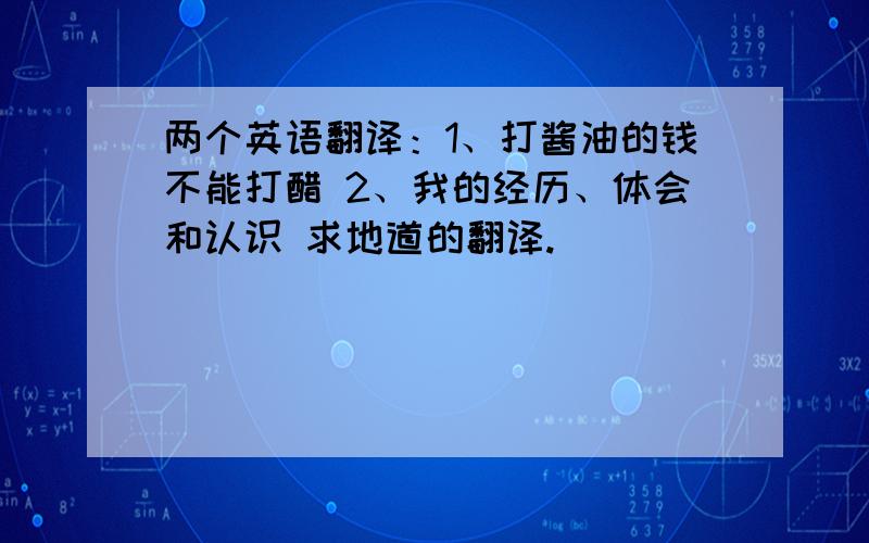 两个英语翻译：1、打酱油的钱不能打醋 2、我的经历、体会和认识 求地道的翻译.