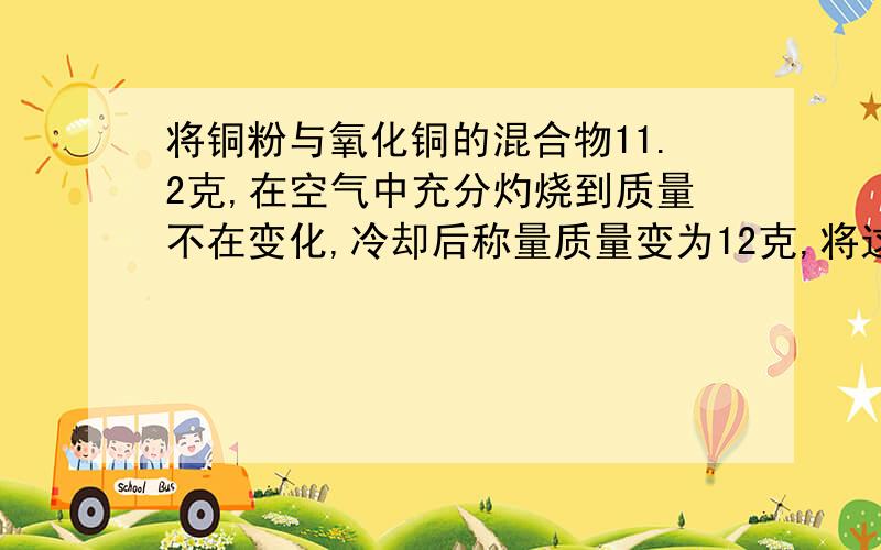 将铜粉与氧化铜的混合物11.2克,在空气中充分灼烧到质量不在变化,冷却后称量质量变为12克,将这12 克物质