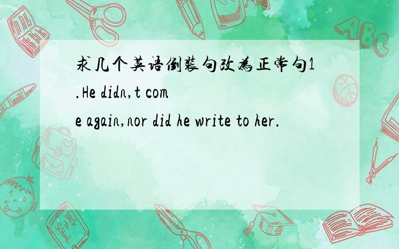 求几个英语倒装句改为正常句1.He didn,t come again,nor did he write to her.