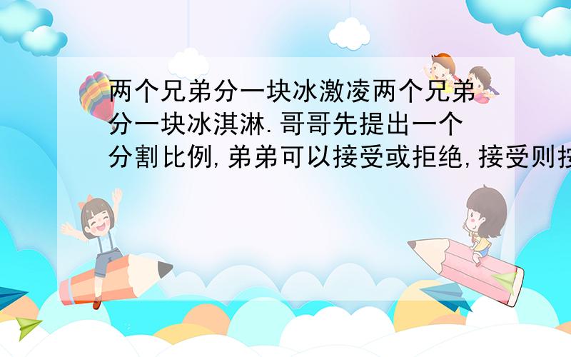 两个兄弟分一块冰激凌两个兄弟分一块冰淇淋.哥哥先提出一个分割比例,弟弟可以接受或拒绝,接受则按哥哥的提议分割,拒绝就自己