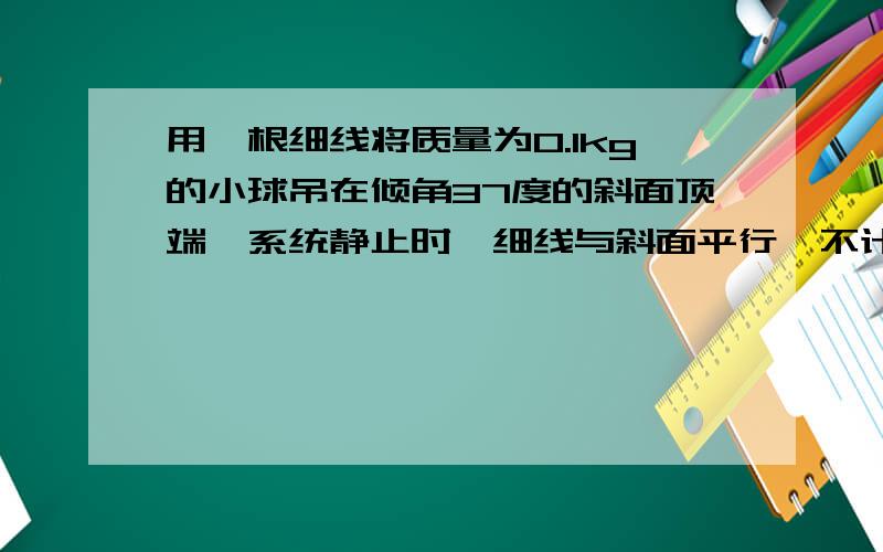 用一根细线将质量为0.1kg的小球吊在倾角37度的斜面顶端,系统静止时,细线与斜面平行,不计一切摩擦,在下列情况下,绳子