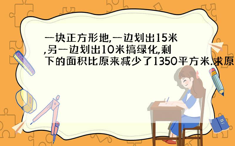 一块正方形地,一边划出15米,另一边划出10米搞绿化,剩下的面积比原来减少了1350平方米.求原来的面积?