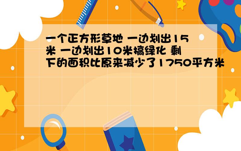 一个正方形草地 一边划出15米 一边划出10米搞绿化 剩下的面积比原来减少了1750平方米