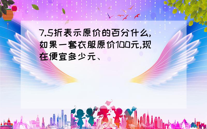 7.5折表示原价的百分什么,如果一套衣服原价100元,现在便宜多少元、