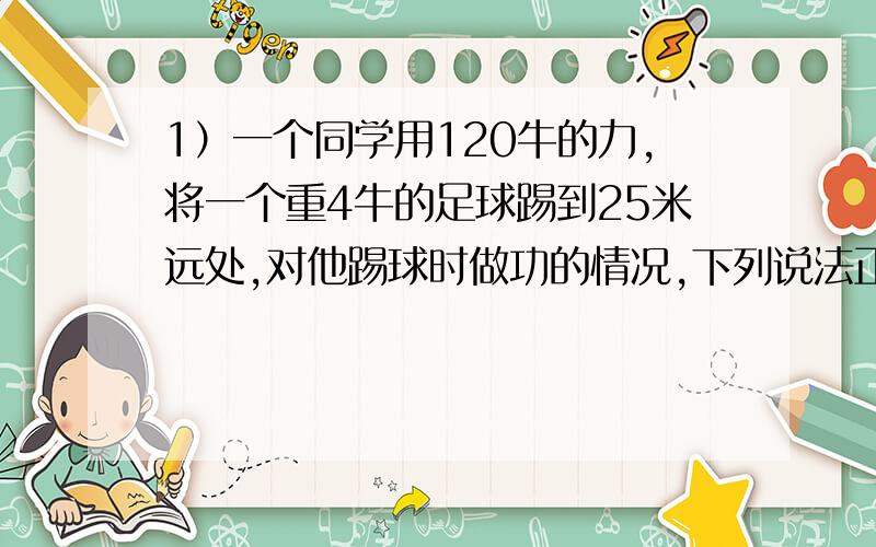 1）一个同学用120牛的力,将一个重4牛的足球踢到25米远处,对他踢球时做功的情况,下列说法正确的是（）