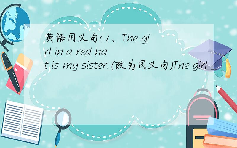 英语同义句!1、The girl in a red hat is my sister.（改为同义句）The girl _