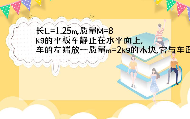 长L=1.25m,质量M=8kg的平板车静止在水平面上,车的左端放一质量m=2kg的木块,它与车面间的动摩擦因数=0.2