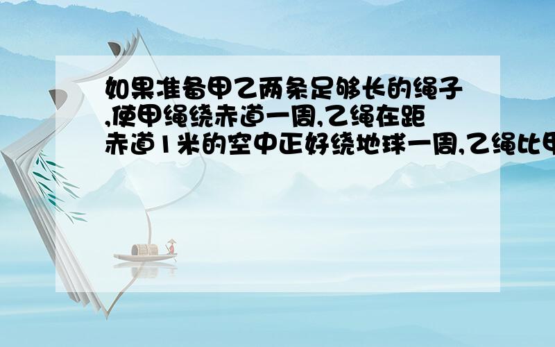 如果准备甲乙两条足够长的绳子,使甲绳绕赤道一周,乙绳在距赤道1米的空中正好绕地球一周,乙绳比甲绳长多