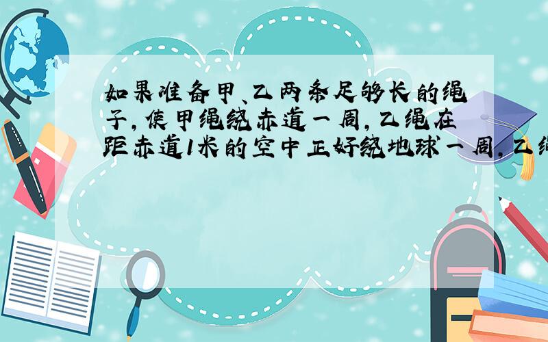 如果准备甲、乙两条足够长的绳子,使甲绳绕赤道一周,乙绳在距赤道1米的空中正好绕地球一周,乙绳比甲绳长