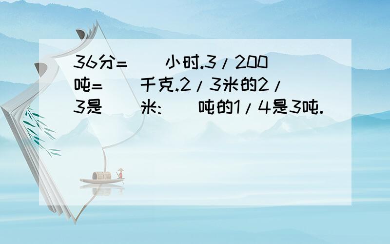 36分=（）小时.3/200吨=（）千克.2/3米的2/3是（）米:（）吨的1/4是3吨.