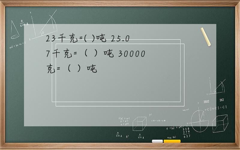 23千克=( )吨 25.07千克=（ ）吨 30000克=（ ）吨