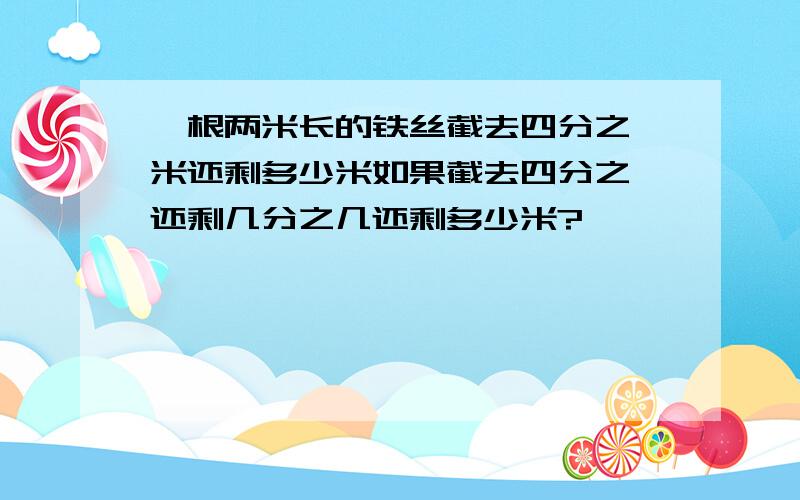 一根两米长的铁丝截去四分之一米还剩多少米如果截去四分之一还剩几分之几还剩多少米?