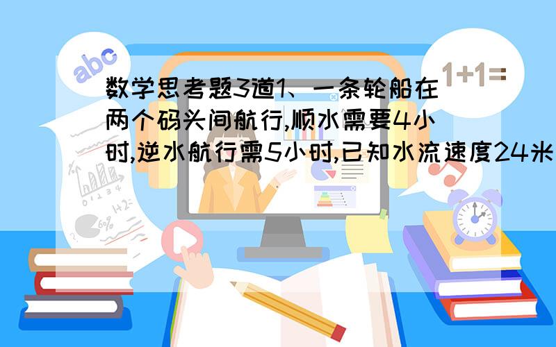 数学思考题3道1、一条轮船在两个码头间航行,顺水需要4小时,逆水航行需5小时,已知水流速度24米/小时,问这条船在静水中