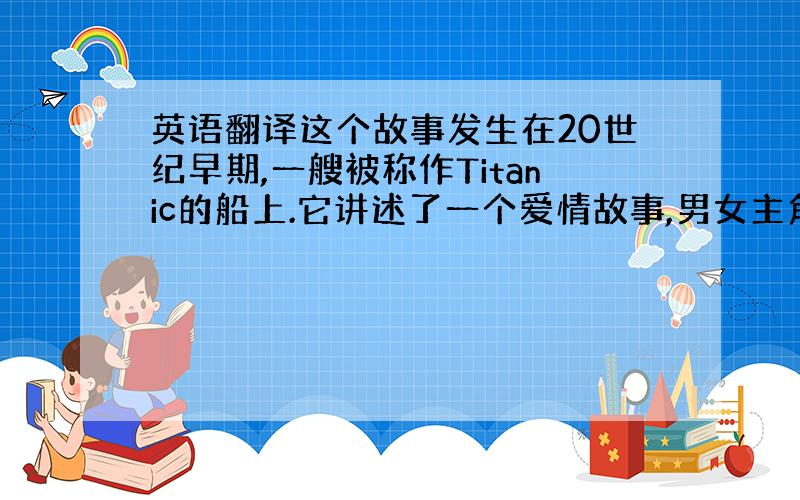 英语翻译这个故事发生在20世纪早期,一艘被称作Titanic的船上.它讲述了一个爱情故事,男女主角,杰克和罗丝一见钟情并