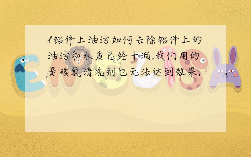 l铝件上油污如何去除铝件上的油污和水质已经干涸,我们用的是碳氢清洗剂也无法达到效果,