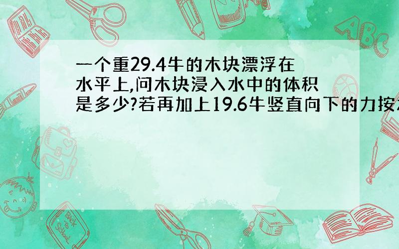 一个重29.4牛的木块漂浮在水平上,问木块浸入水中的体积是多少?若再加上19.6牛竖直向下的力按木块,木块刚好被按没水中