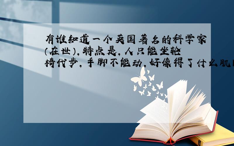 有谁知道一个英国著名的科学家（在世）,特点是,人只能坐轮椅代步,手脚不能动,好像得了什么肌肉萎缩症之类的病,好像物理学之