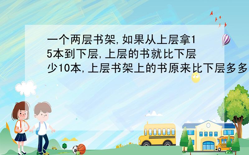 一个两层书架,如果从上层拿15本到下层,上层的书就比下层少10本,上层书架上的书原来比下层多多少本