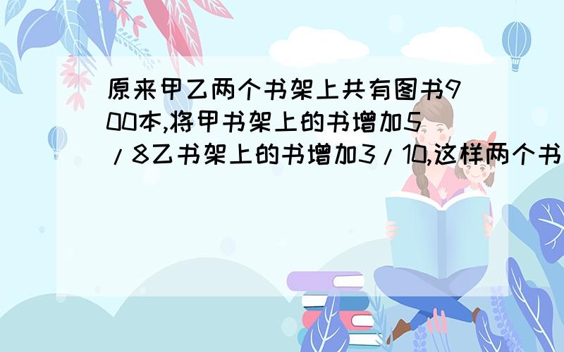 原来甲乙两个书架上共有图书900本,将甲书架上的书增加5/8乙书架上的书增加3/10,这样两个书架上的书就一