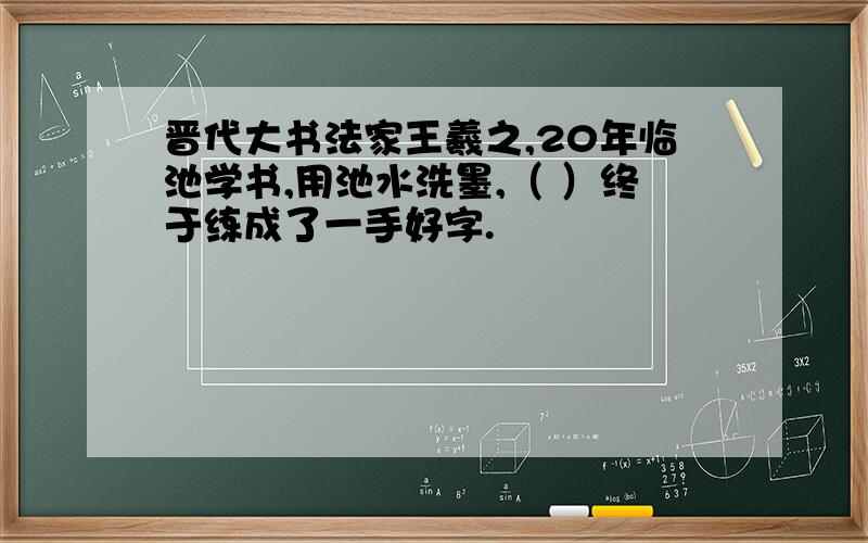 晋代大书法家王羲之,20年临池学书,用池水洗墨,（ ）终于练成了一手好字.