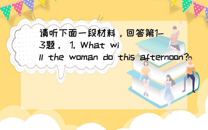 请听下面一段材料，回答第1-3题。 1. What will the woman do this afternoon？