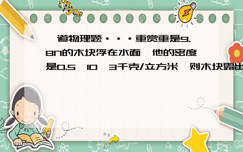 一道物理题···重赏重是9.8N的木块浮在水面,他的密度是0.5×10＾3千克/立方米,则木块露出水面的体积是多少?若要