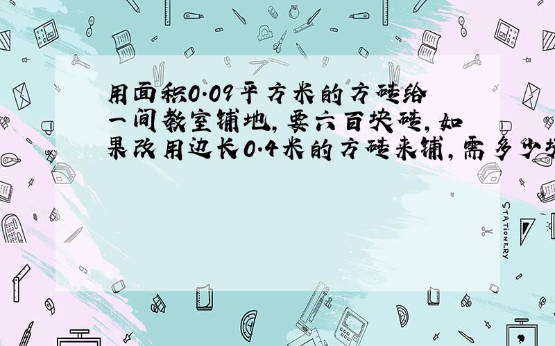 用面积0.09平方米的方砖给一间教室铺地,要六百块砖,如果改用边长0.4米的方砖来铺,需多少块?