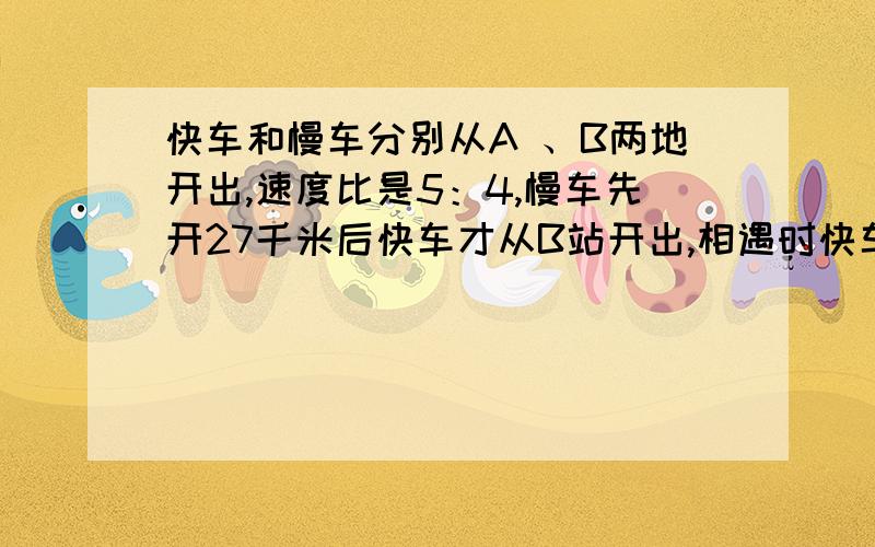 快车和慢车分别从A 、B两地开出,速度比是5：4,慢车先开27千米后快车才从B站开出,相遇时快车到B站的距离